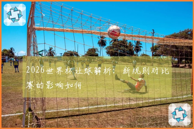 2026世界杯让球解析：新规则对比赛的影响如何