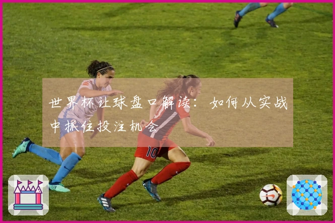世界杯让球盘口解读：如何从实战中抓住投注机会